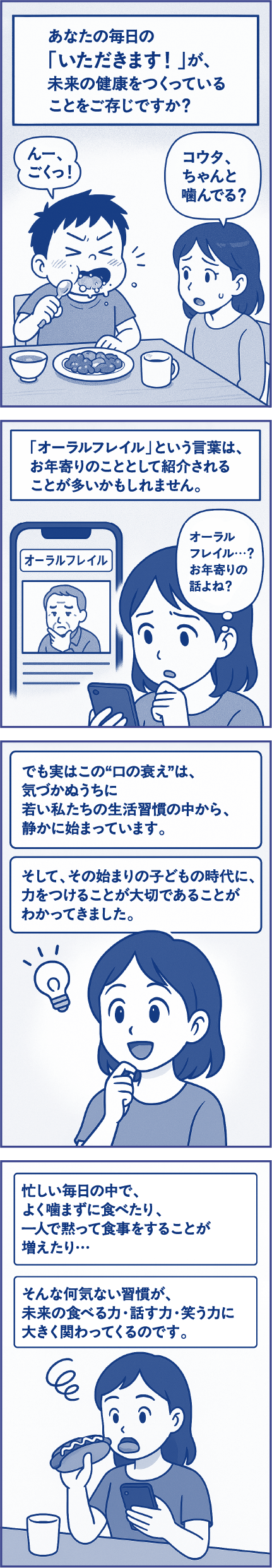 あなたの毎日の「いただきます！」が、未来の身体をつくっていることをご存じですか？子ども「んー、ごくっ！」母親「コウタ、ちゃんと噛んでる？」「オーラルフレイル」という言葉は、お年寄りのこととして紹介されることが多いかもしれません。母親「オーラルフレイル…？お年寄りの話よね？」でも実はこの“口の衰え”は、気づかぬうちに若い私たちの生活習慣の中から、静かに始まっています。そして、その始まりの子どもの時代に、力をつけることが大切であることがわかってきました。忙しい毎日の中で、よく噛まずに食べたり、一人で黙って食事をすることが増えたり…そんな何気ない習慣が、未来の食べる力・話す力・笑う力に大きく関わってくるのです。