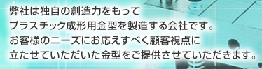 弊社は独自の創造力をもってプラスチック成形金型を製造する会社です。お客様のニーズにお応えすべく顧客視点に立たせていただいた金型をご提供させていただきます。